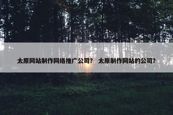 太原网站制作网络推广公司？ 太原制作网站的公司？