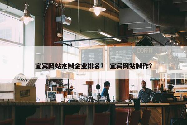 宜宾网站定制企业排名？ 宜宾网站制作？