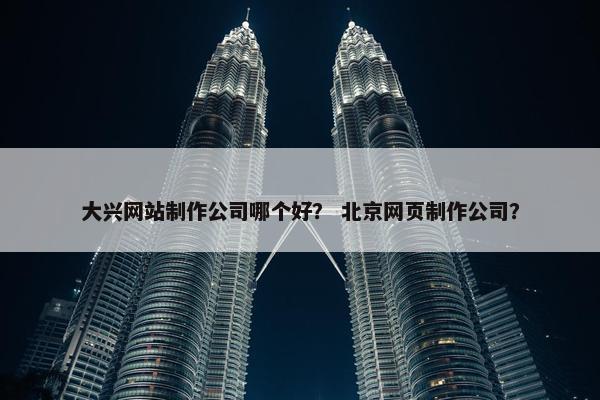 大兴网站制作公司哪个好？ 北京网页制作公司？