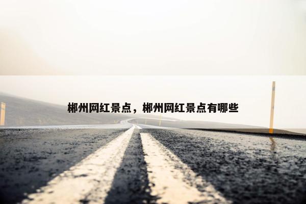 郴州网红景点，郴州网红景点有哪些