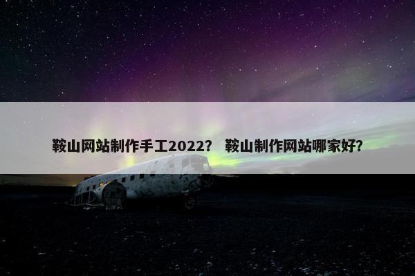 鞍山网站制作手工2022？ 鞍山制作网站哪家好？