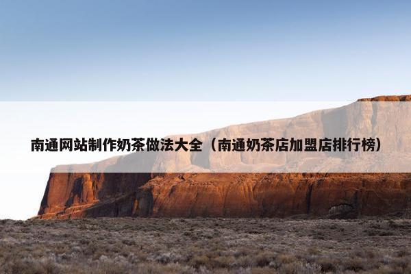 南通网站制作奶茶做法大全（南通奶茶店加盟店排行榜）