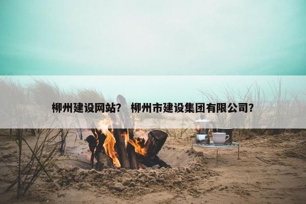 柳州建设网站？ 柳州市建设集团有限公司？