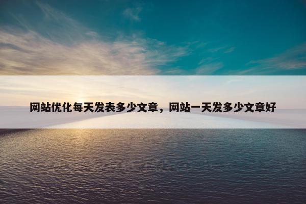网站优化每天发表多少文章，网站一天发多少文章好