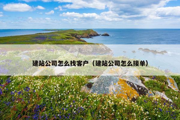 建站公司怎么找客户（建站公司怎么接单）