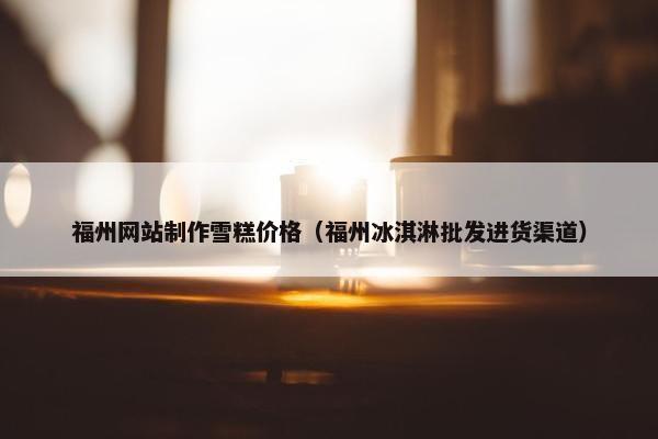 福州网站制作雪糕价格（福州冰淇淋批发进货渠道）