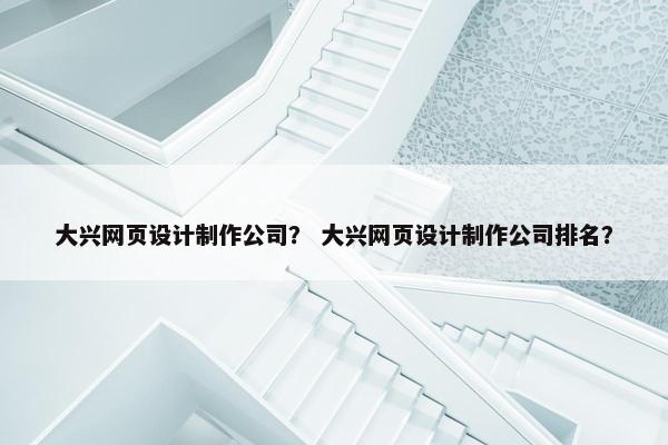 大兴网页设计制作公司？ 大兴网页设计制作公司排名？