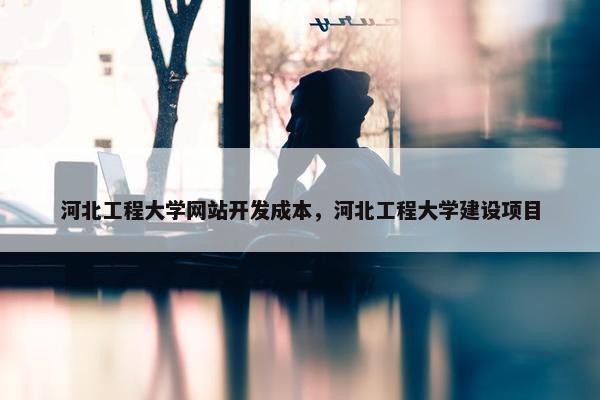 河北工程大学网站开发成本，河北工程大学建设项目