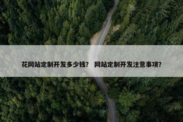 花网站定制开发多少钱？ 网站定制开发注意事项？