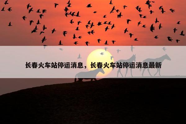 长春火车站停运消息，长春火车站停运消息最新