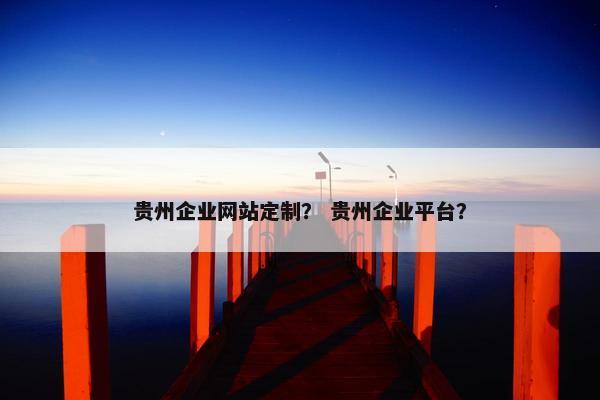 贵州企业网站定制？ 贵州企业平台？