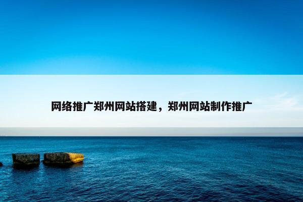 网络推广郑州网站搭建，郑州网站制作推广