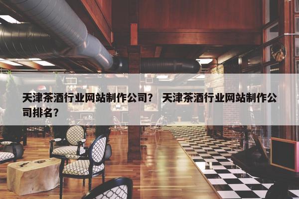 天津茶酒行业网站制作公司？ 天津茶酒行业网站制作公司排名？