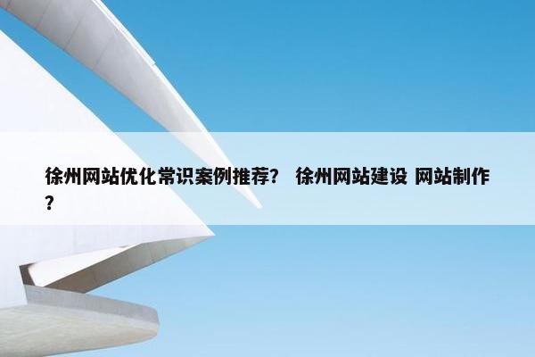 徐州网站优化常识案例推荐？ 徐州网站建设 网站制作？