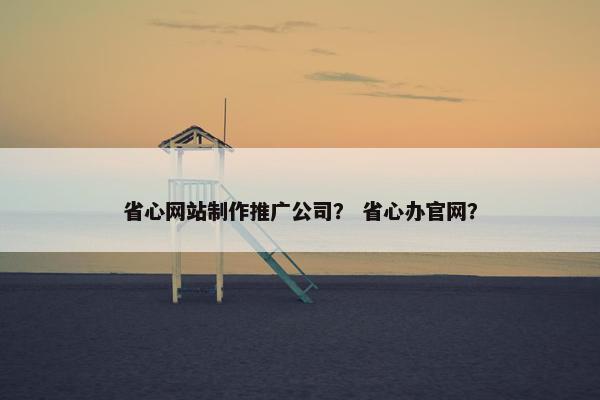 省心网站制作推广公司？ 省心办官网？