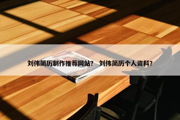 刘伟简历制作推荐网站？ 刘伟简历个人资料？