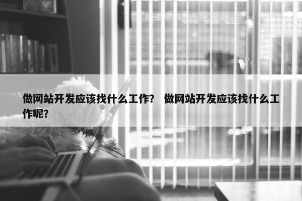 做网站开发应该找什么工作？ 做网站开发应该找什么工作呢？
