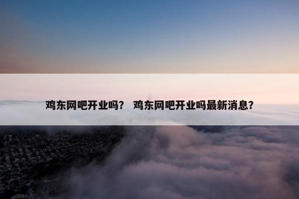 鸡东网吧开业吗？ 鸡东网吧开业吗最新消息？