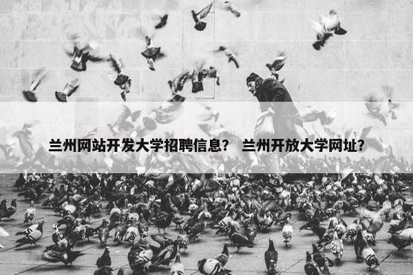 兰州网站开发大学招聘信息？ 兰州开放大学网址？