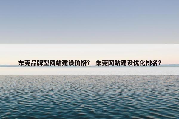 东莞品牌型网站建设价格？ 东莞网站建设优化排名？