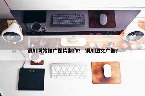 银川网站推广图片制作？ 银川图文广告？
