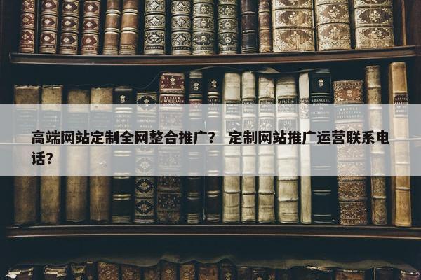 高端网站定制全网整合推广？ 定制网站推广运营联系电话？