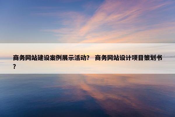 商务网站建设案例展示活动？ 商务网站设计项目策划书？
