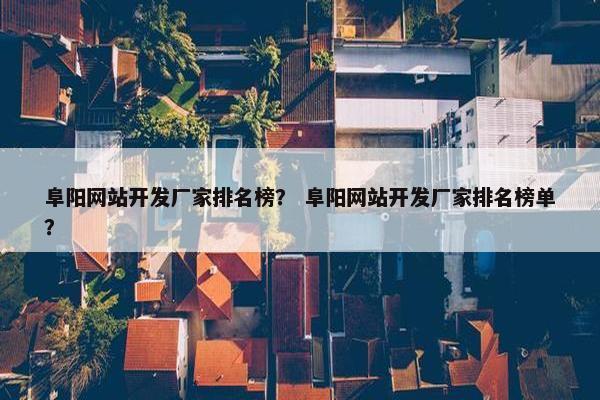 阜阳网站开发厂家排名榜？ 阜阳网站开发厂家排名榜单？