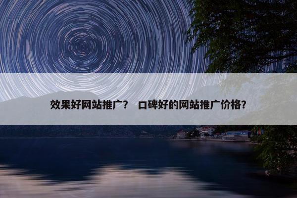 效果好网站推广？ 口碑好的网站推广价格？