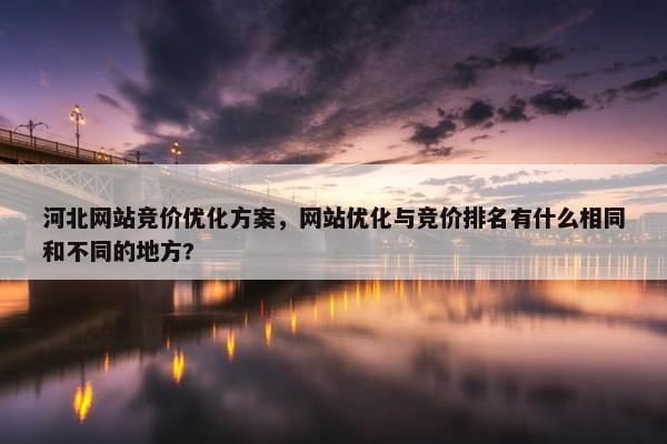 河北网站竞价优化方案，网站优化与竞价排名有什么相同和不同的地方?