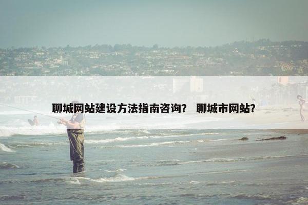聊城网站建设方法指南咨询？ 聊城市网站？