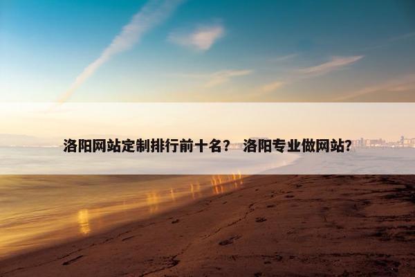 洛阳网站定制排行前十名？ 洛阳专业做网站？