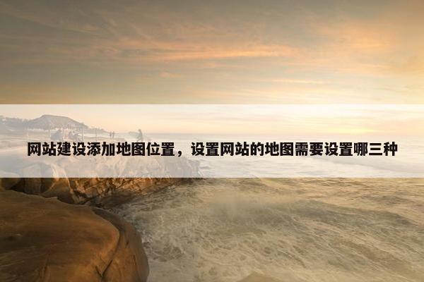网站建设添加地图位置，设置网站的地图需要设置哪三种