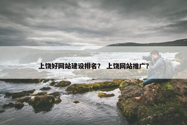 上饶好网站建设排名？ 上饶网站推广？