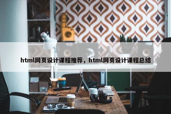 html网页设计课程推荐，html网页设计课程总结