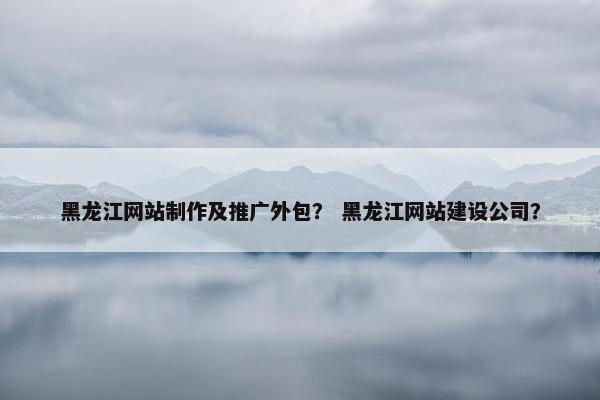 黑龙江网站制作及推广外包？ 黑龙江网站建设公司？