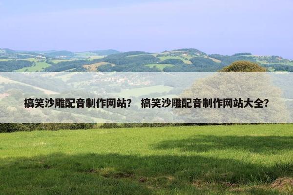 搞笑沙雕配音制作网站？ 搞笑沙雕配音制作网站大全？