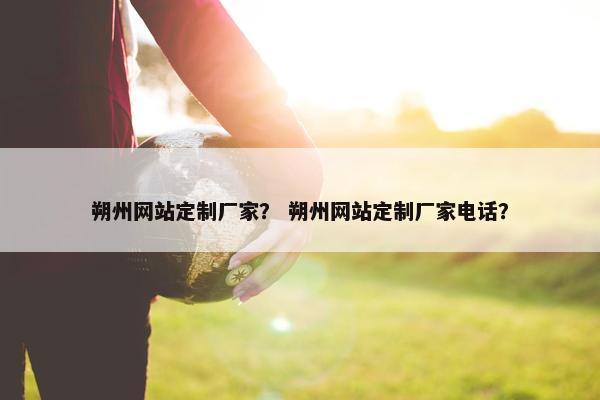 朔州网站定制厂家？ 朔州网站定制厂家电话？