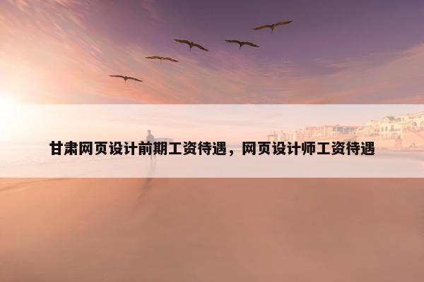 甘肃网页设计前期工资待遇，网页设计师工资待遇