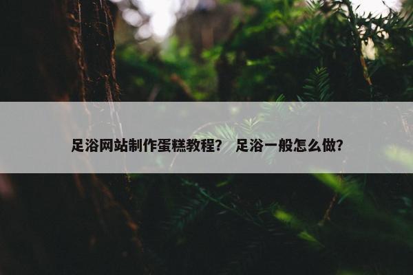 足浴网站制作蛋糕教程？ 足浴一般怎么做？