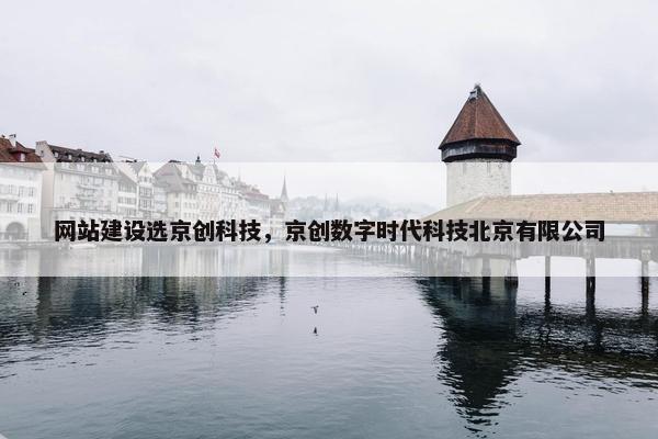 网站建设选京创科技，京创数字时代科技北京有限公司