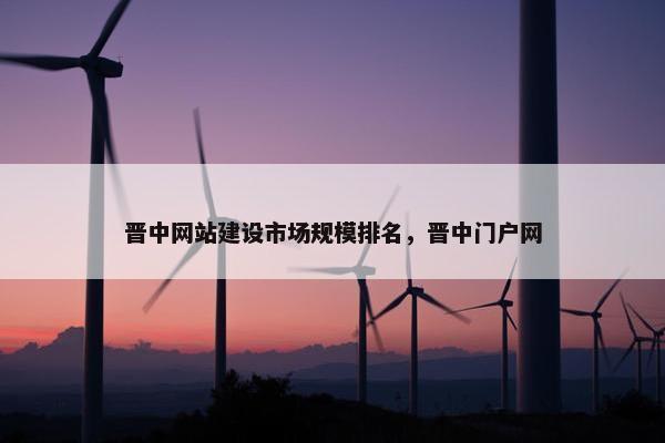 晋中网站建设市场规模排名，晋中门户网