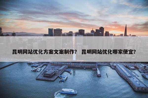 昆明网站优化方案文案制作？ 昆明网站优化哪家便宜？