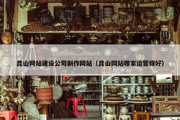 昆山网站建设公司制作网站（昆山网站哪家运营得好）