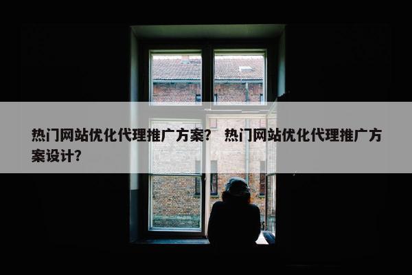 热门网站优化代理推广方案？ 热门网站优化代理推广方案设计？