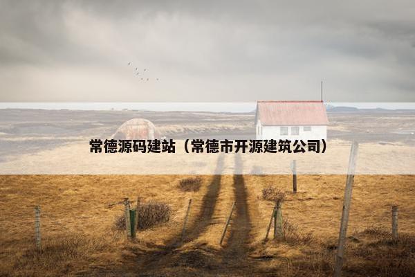 常德源码建站（常德市开源建筑公司）