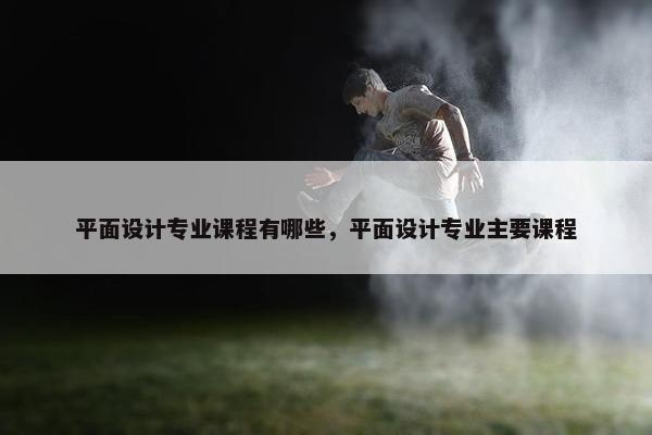 平面设计专业课程有哪些，平面设计专业主要课程