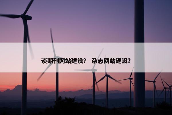 谈期刊网站建设？ 杂志网站建设？