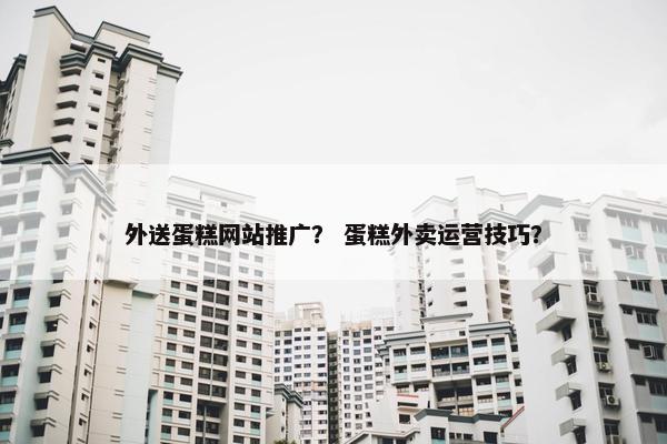 外送蛋糕网站推广？ 蛋糕外卖运营技巧？