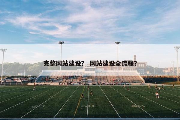 完整网站建设？ 网站建设全流程？